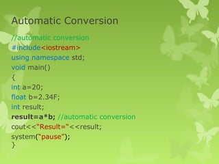 Automatic Conversion
//automatic conversion
#include<iostream>
using namespace std;
void main()
{
int a=20;
float b=2.34F;
int result;
result=a*b; //automatic conversion
cout<<“Result=“<<result;
system(“pause”);
}
 