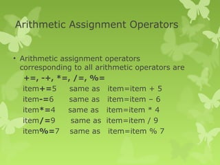 Arithmetic Assignment Operators
• Arithmetic assignment operators
corresponding to all arithmetic operators are
+=, -+, *=, /=, %=
item+=5 same as item=item + 5
item-=6 same as item=item – 6
item*=4 same as item=item * 4
item/=9 same as item=item / 9
item%=7 same as item=item % 7
 