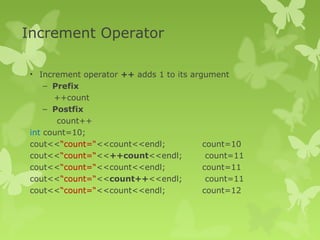 Increment Operator
• Increment operator ++ adds 1 to its argument
– Prefix
++count
– Postfix
count++
int count=10;
cout<<“count=“<<count<<endl; count=10
cout<<“count=“<<++count<<endl; count=11
cout<<“count=“<<count<<endl; count=11
cout<<“count=“<<count++<<endl; count=11
cout<<“count=“<<count<<endl; count=12
 