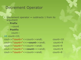 Decrement Operator
• Decrement operator -- subtracts 1 from its
argument
– Prefix
--count
– Postfix
count--
int count=10;
cout<<“count=“<<count<<endl; count=10
cout<<“count=“<<--count<<endl; count=9
cout<<“count=“<<count<<endl; count=9
cout<<“count=“<<count--<<endl; count=9
cout<<“count=“<<count<<endl; count=8
 