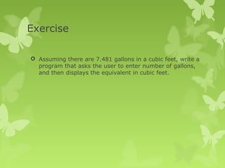 Exercise
 Assuming there are 7.481 gallons in a cubic feet, write a
program that asks the user to enter number of gallons,
and then displays the equivalent in cubic feet.
 