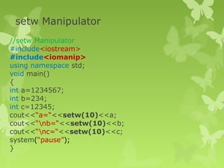setw Manipulator
//setw Manipulator
#include<iostream>
#include<iomanip>
using namespace std;
void main()
{
int a=1234567;
int b=234;
int c=12345;
cout<<“a=“<<setw(10)<<a;
cout<<“nb=“<<setw(10)<<b;
cout<<“nc=“<<setw(10)<<c;
system(“pause”);
}
 