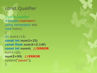 const Qualifier
//const Qualifier
#include<iostream>
using namespace std;
void main()
{
int num1=15;
const int num2=23;
const float num3=3.14F;
const int num4; //ERROR
num1=20;
num2=50; //ERROR
system(“pause”);
}
 