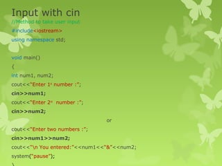 Input with cin
//Method to take user input
#include<iostream>
using namespace std;
void main()
{
int num1, num2;
cout<<“Enter 1st
number :”;
cin>>num1;
cout<<“Enter 2nd
number :”;
cin>>num2;
or
cout<<“Enter two numbers :”;
cin>>num1>>num2;
cout<<“n You entered:”<<num1<<“&”<<num2;
system(“pause”);
 