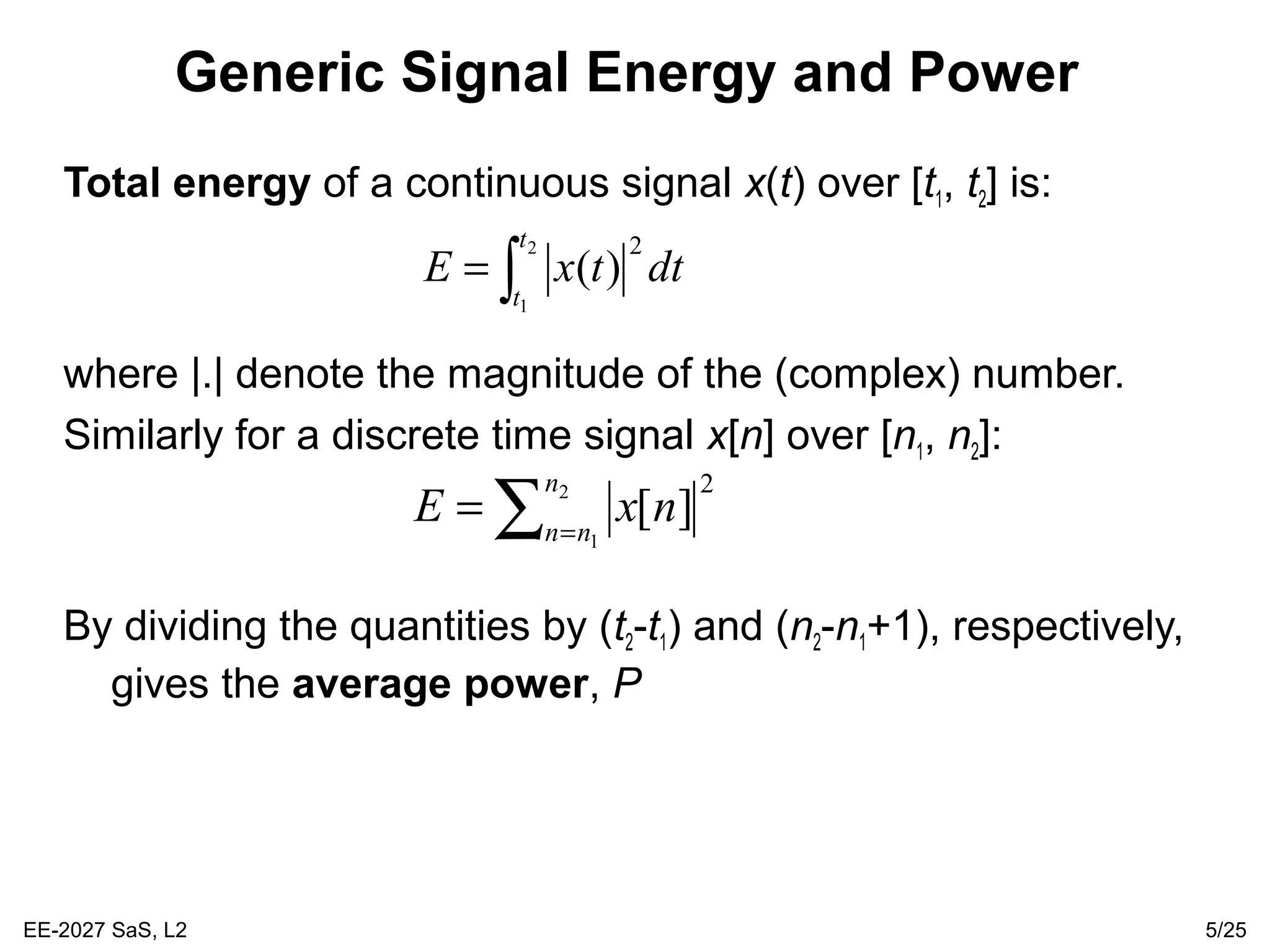EE-2027 SaS, L2 5/25
Generic Signal Energy and Power
Total energy of a continuous signal x(t) over [t1, t2] is:
where |.| denote the magnitude of the (complex) number.
Similarly for a discrete time signal x[n] over [n1, n2]:
By dividing the quantities by (t2-t1) and (n2-n1+1), respectively,
gives the average power, P
∫=
2
1
2
)(
t
t
dttxE
∑ =
= 2
1
2
][
n
nn
nxE
 
