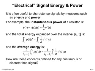 EE-2027 SaS, L2 4/25
“Electrical” Signal Energy & Power
It is often useful to characterise signals by measures such
as energy and power
For example, the instantaneous power of a resistor is:
and the total energy expanded over the interval [t1, t2] is:
and the average energy is:
How are these concepts defined for any continuous or
discrete time signal?
)(
1
)()()( 2
tv
R
titvtp ==
∫∫ =
2
1
2
1
)(
1
)( 2
t
t
t
t
dttv
R
dttp
∫∫ −
=
−
2
1
2
1
)(
11
)(
1 2
1212
t
t
t
t
dttv
Rtt
dttp
tt
 