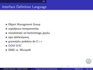 IDL 
Interface Definition Language 
Object Management Group 
współpraca komponentów 
niezaleznosc od konkretnego jezyka 
opis deklaratywny 
gramatyka podobna do C++ 
DOM W3C 
OMG vs. Microsoft 
Mikołaj Olszewski (WZIM SGGW) Programowanie Komponentowe Wykład #1 19 / 35 
 