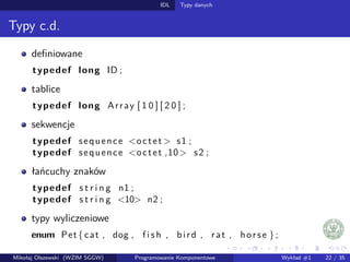 IDL Typy danych 
Typy c.d. 
definiowane 
typedef long ID ; 
tablice 
typedef long Array [ 1 0 ] [ 2 0 ] ; 
sekwencje 
typedef sequence o c t e t s1 ; 
typedef sequence o c t e t ,10 s2 ; 
łancuchy znaków 
typedef s t r i n g n1 ; 
typedef s t r i n g 10 n2 ; 
typy wyliczeniowe 
enum Pet f cat , dog , f i s h , b i r d , r a t , h o r s e g ; 
Mikołaj Olszewski (WZIM SGGW) Programowanie Komponentowe Wykład #1 22 / 35 
 
