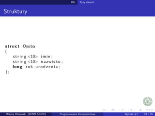 IDL Typy danych 
Struktury 
s t ruc t Osoba 
f 
s t r i n g 10 imi e ; 
s t r i n g 10 nazwisko ; 
long r o k u r o d z e n i a ; 
g ; 
Mikołaj Olszewski (WZIM SGGW) Programowanie Komponentowe Wykład #1 23 / 35 
 