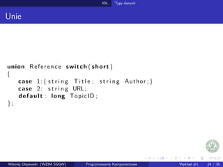 IDL Typy danych 
Unie 
union Re f e r e n c e switch ( short ) 
f 
case 1 : f s t r i n g T i t l e ; s t r i n g Author ; g 
case 2 : s t r i n g URL ; 
de faul t : long TopicID ; 
g ; 
Mikołaj Olszewski (WZIM SGGW) Programowanie Komponentowe Wykład #1 24 / 35 
 