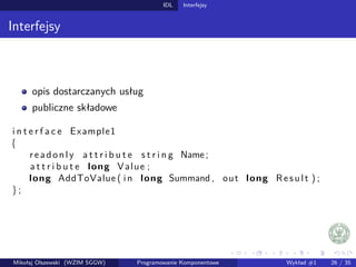 IDL Interfejsy 
Interfejsy 
opis dostarczanych usług 
publiczne składowe 
i n t e r f a c e Example1 
f 
r e a d o n l y a t t r i b u t e s t r i n g Name ; 
a t t r i b u t e long Value ; 
long AddToValue ( i n long Summand , out long Re s u l t ) ; 
g ; 
Mikołaj Olszewski (WZIM SGGW) Programowanie Komponentowe Wykład #1 26 / 35 
 