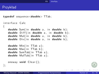 IDL Interfejsy 
Przykład 
typedef sequencedouble TTab ; 
i n t e r f a c e Calc 
f 
double Sum( i n double a , i n double b ) ; 
double Di f f ( i n double a , i n double b ) ; 
double Mul ( i n double a , i n double b ) ; 
double Div ( i n double a , i n double b ) ; 
double Min ( i n TTab a ) ; 
double Max( i n TTab b ) ; 
double SumTab( i n TTab a ) ; 
double MulTab ( i n TTab a ) ; 
oneway void Cl e a r ( ) ; 
g ; 
Mikołaj Olszewski (WZIM SGGW) Programowanie Komponentowe Wykład #1 31 / 35 
 