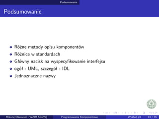 Podsumowanie 
Podsumowanie 
Rózne metody opisu komponentów 
Róznice w standardach 
Główny nacisk na wyspecyfikowanie interfejsu 
ogół - UML, szczegół - IDL 
Jednoznaczne nazwy 
Mikołaj Olszewski (WZIM SGGW) Programowanie Komponentowe Wykład #1 33 / 35 
 