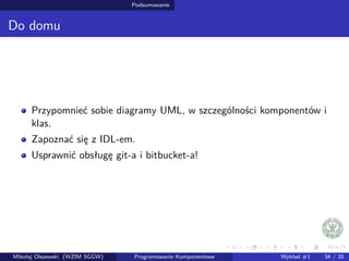 Podsumowanie 
Do domu 
Przypomniec sobie diagramy UML, w szczególnosci komponentów i 
klas. 
Zapoznac sie z IDL-em. 
Usprawnic obsługe git-a i bitbucket-a! 
Mikołaj Olszewski (WZIM SGGW) Programowanie Komponentowe Wykład #1 34 / 35 
 