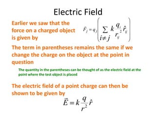 Electric Field
r
r
q
kE ˆ2

The electric field of a point charge can then be
shown to be given by
ji
r
r
q
k ij
ij
i
jj qF ˆ2
Earlier we saw that the
force on a charged object
is given by
The term in parentheses remains the same if we
change the charge on the object at the point in
question
The quantity in the parentheses can be thought of as the electric field at the
point where the test object is placed
 