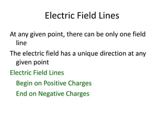 Electric Field Lines
At any given point, there can be only one field
line
The electric field has a unique direction at any
given point
Electric Field Lines
Begin on Positive Charges
End on Negative Charges
 