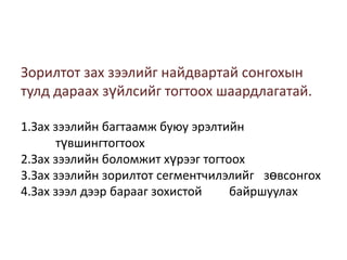 Зорилтот зах зээлийг найдвартай сонгохын
тулд дараах зүйлсийг тогтоох шаардлагатай.
1.Зах зээлийн багтаамж буюу эрэлтийн
түвшингтогтоох
2.Зах зээлийн боломжит хүрээг тогтоох
3.Зах зээлийн зорилтот сегментчилэлийг зөвсонгох
4.Зах зээл дээр барааг зохистой
байршуулах

 