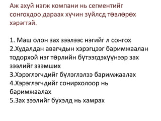 Аж ахуй нэгж компани нь сегментийг
сонгохдоо дараах хүчин зүйлсд төвлөрөх
хэрэгтэй.
1. Маш олон зах зээлээс нэгийг л сонгох
2.Худалдан авагчдын хэрэгцээг баримжаалан
тодорхой нэг төрлийн бүтээгдэхүүнээр зах
зээлийг эзэмших
3.Хэрэглэгчдийг бүлэглэлээ баримжаалах
4.Хэрэглэгчдийг сонирхолоор нь
баримжаалах
5.Зах зээлийг бүхэлд нь хамрах

 