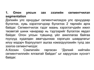 1.
Олон
улсын
зах
зээлийн
сегментчилэл
segmentation
Дэлхийн улс орнуудыг сегментчилэхдээ улс орнуудаар
бүлэглэх, хувь хэрэглэгчдээр бүлэглэх 2 төрлийн арга
байдаг. Сегментчилэх гэдэг маань хэрэглэгчдийн ижил
төсөөтэй шинж чанараар нь тэдгээрийг бүлэглэх явдал
байдаг. Олон улсын түвшинд үйл ажиллагаа байгаа
пүүсүүд худалдан авагчдынхаа хэрэгцээ шаардлагыг
илүү мэдэрч борлуулалт ашгаа нэмэгдүүлэхийн тулд зах
зээлээ сегментчилдэг.
А.Коскин
Сэмлигийн
гаргасан
“Дэлхий
нийтийн
сегментчиллийн ялгаатай байдал” ыг харуулсан хүснэгт
байдаг.

 