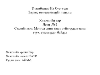 Улаанбаатар Их Сургууль
Бизнес менежментийн тэнхим
Хичээлийн нэр
Лекц :№ 2
Сэдвийн нэр: Монгол орны газар зүйн судалгааны
түүх, судлагдсан байдал

Хичээлийн кредит: 3кр
Хичээлийн индекс: ВА335
Судлах анги: АЖМ-3

 