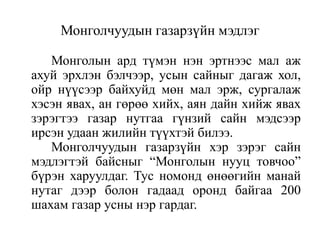 Монголчуудын газарзүйн мэдлэг
Монголын ард түмэн нэн эртнээс мал аж
ахуй эрхлэн бэлчээр, усын сайныг дагаж хол,
ойр нүүсээр байхуйд мөн мал эрж, сургалаж
хэсэн явах, ан гөрөө хийх, аян дайн хийж явах
зэрэгтээ газар нутгаа гүнзий сайн мэдсээр
ирсэн удаан жилийн түүхтэй билээ.
Монголчуудын газарзүйн хэр зэрэг сайн
мэдлэгтэй байсныг “Монголын нууц товчоо”
бүрэн харуулдаг. Тус номонд өнөөгийн манай
нутаг дээр болон гадаад оронд байгаа 200
шахам газар усны нэр гардаг.

 