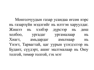 Монголчуудын газар усандаа өгсөн нэрс
нь газарзүйн мэдлгийг нь илтгэн харуулдаг.
Жишээ нь хэлбэр дүрсээр нь дөш
холбоо,
ургадаг
ургамалаар
нь
Хиагт,
амьдардаг
амьтнаар
нь
Үнэгт, Тарвагтай, цаг уурын үзэгдэлээр нь
Будант, сүүдэрт, ашиг малтмалаар нь Оюу
толгой, төмөр толгой, гэх мэт

 