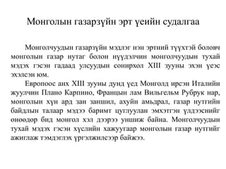 Монголын газарзүйн эрт үеийн судалгаа
Монголчуудын газарзүйн мэдлэг нэн эртний түүхтэй боловч
монголын газар нутаг болон нүүдэлчин монголчуудын тухай
мэдэх гэсэн гадаад улсуудын сонирхол XIII зууны эхэн үеэс
эхэлсэн юм.
Европоос анх XIII зууны дунд үед Монголд ирсэн Италийн
жуулчин Плано Карпино, Францын лам Вильгельм Рубрук нар,
монголын хүн ард зан заншил, ахуйн амьдрал, газар нутгийн
байдлын талаар мэдээ баримт цуглуулан эмхэтгэн үлдээснийг
өнөөдөр бид монгол хэл дээрээ уншиж байна. Монголчуудын
тухай мэдэх гэсэн хүслийн хажуугаар монголын газар нутгийг
ажиглаж тэмдэглэх үргэлжилсээр байжээ.

 