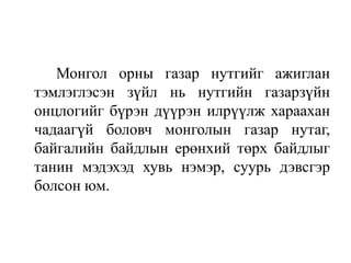 Монгол орны газар нутгийг ажиглан
тэмлэглэсэн зүйл нь нутгийн газарзүйн
онцлогийг бүрэн дүүрэн илрүүлж хараахан
чадаагүй боловч монголын газар нутаг,
байгалийн байдлын ерөнхий төрх байдлыг
танин мэдэхэд хувь нэмэр, суурь дэвсгэр
болсон юм.

 