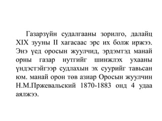 Газарзүйн судалгааны зорилго, далайц
XIX зууны II хагасаас эрс их болж иржээ.
Энэ үед оросын жуулчид, эрдэмтэд манай
орны газар нутгийг шинжлэх ухааны
үндэстэйгээр судлахын эх суурийг тавьсан
юм. манай орон төв азиар Оросын жуулчин
Н.М.Пржевальский 1870-1883 онд 4 удаа
аялжээ.

 