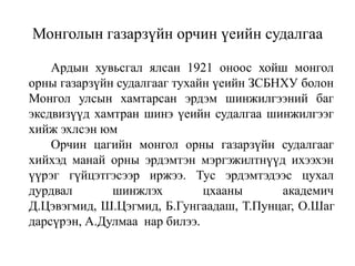 Монголын газарзүйн орчин үеийн судалгаа
Ардын хувьсгал ялсан 1921 оноос хойш монгол
орны газарзүйн судалгааг тухайн үеийн ЗСБНХУ болон
Монгол улсын хамтарсан эрдэм шинжилгээний баг
эксдвизүүд хамтран шинэ үеийн судалгаа шинжилгээг
хийж эхлсэн юм
Орчин цагийн монгол орны газарзүйн судалгааг
хийхэд манай орны эрдэмтэн мэргэжилтнүүд ихээхэн
үүрэг гүйцэтгэсээр иржээ. Тус эрдэмтэдээс цухал
дурдвал
шинжлэх
цхааны
академич
Д.Цэвэгмид, Ш.Цэгмид, Б.Гунгаадаш, Т.Пунцаг, О.Шаг
дарсүрэн, А.Дулмаа нар билээ.

 