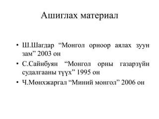 Ашиглах материал
• Ш.Шагдар “Монгол орноор аялах зуун
зам” 2003 он
• С.Сайнбуян “Монгол орны газарзүйн
судалгааны түүх” 1995 он
• Ч.Мөнхжаргал “Миний монгол” 2006 он

 