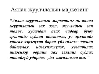 Аялал жуулчлалын маркетинг
“Аялал жуулчлалын маркетинг нь аялал
жуулчлалын зах зээл, жуулчдын зан
төлөв, худалдан авах чадвар буюу
эрэлтийг судлан тогтоож, уг эрэлтийг
хангах хэрэгцээт бараа үйлчилгээг зохион
байгуулах, идэвхижүүлэх, хуваарилах
ингэснээр өөрийн зах зээлийг судлах
төдийгүй удирдах үйл ажиллагаа юм. “

 