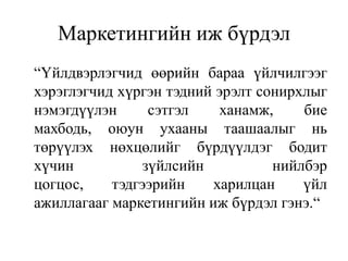 Маркетингийн иж бүрдэл
“Үйлдвэрлэгчид өөрийн бараа үйлчилгээг
хэрэглэгчид хүргэн тэдний эрэлт сонирхлыг
нэмэгдүүлэн
сэтгэл
ханамж,
бие
махбодь, оюун ухааны таашаалыг нь
төрүүлэх нөхцөлийг бүрдүүлдэг бодит
хүчин
зүйлсийн
нийлбэр
цогцос,
тэдгээрийн
харилцан
үйл
ажиллагааг маркетингийн иж бүрдэл гэнэ.“

 