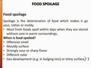 FOOD SPOILAGE
Food spoilage
Spoilage is the deterioration of food which makes it go
sour, rotten or moldy.
• Most fresh foods spoil within days when they are stored
without care in warm surroundings.
When is food spoiled?
• Offensive smell
• Mouldy surface
• Strongly sour or sharp flavor
• Different color
• Gas development (e.g. in bulging tins) or shiny surface. 1

 