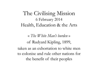 The Civilising Mission
6 February 2014

Health, Education & the Arts
« The White Man’s burden »
of Rudyard Kipling, 1899,
taken as an exhortation to white men
to colonise and rule other nations for
the benefit of their peoples

 
