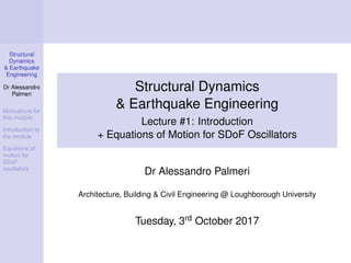 Structural
Dynamics
& Earthquake
Engineering
Dr Alessandro
Palmeri
Motivations for
this module
Introduction to
the module
Equations of
motion for
SDoF
oscillators
Structural Dynamics
& Earthquake Engineering
Lecture #1: Introduction
+ Equations of Motion for SDoF Oscillators
Dr Alessandro Palmeri
Architecture, Building & Civil Engineering @ Loughborough University
Tuesday, 3rd October 2017
 