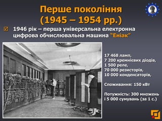 Перше покоління
(1945 – 1954 рр.)
 1946 рік – перша універсальна електронна
цифрова обчислювальна машина “Еніак”
17 468 ламп,
7 200 кремнієвих діодів,
1 500 реле,
70 000 резисторів,
10 000 конденсаторів,
Споживання: 150 кВт
Потужність: 300 множень
і 5 000 сумувань (за 1 с.)
 