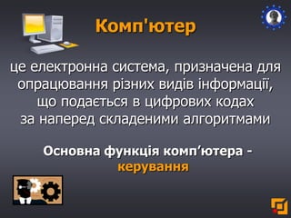 Комп'ютер
це електронна система, призначена для
опрацювання різних видів інформації,
що подається в цифрових кодах
за наперед складеними алгоритмами
Основна функція комп’ютера -
керування
 