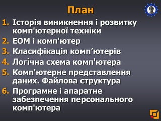 1. Історія виникнення і розвитку
комп'ютерної техніки
2. ЕОМ і комп'ютер
3. Класифікація комп’ютерів
4. Логічна схема комп'ютера
5. Комп'ютерне представлення
даних. Файлова структура
6. Програмне і апаратне
забезпечення персонального
комп'ютера
План
 