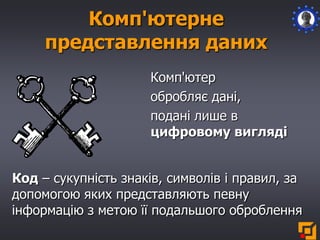 Комп'ютерне
представлення даних
Комп'ютер
обробляє дані,
подані лише в
цифровому вигляді
Код – сукупність знаків, символів і правил, за
допомогою яких представляють певну
інформацію з метою її подальшого оброблення
 