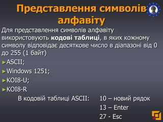 Представлення символів
алфавіту
Для представлення символів алфавіту
використовують кодові таблиці, в яких кожному
символу відповідає десяткове число в діапазоні від 0
до 255 (1 байт)
►ASCII;
►Windows 1251;
►KOI8-U;
►KOI8-R
В кодовій таблиці ASCII: 10 – новий рядок
13 – Enter
27 - Esc
 
