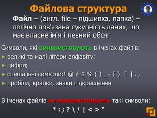 Файлова структура
Файл – (англ. file – підшивка, папка) –
логічно пов'язана сукупність даних, що
має власне ім'я і певний обсяг
Символи, які використовують в іменах файлів:
► великі та малі літери алфавіту;
► цифри;
► спеціальні символи:! @ # $ % ( ) _ - { } [ ] . ,
► пробіли, крапки, знаки підкреслення
В іменах файлів не використовують такі символи:
* : ; ?  / | < > “
 