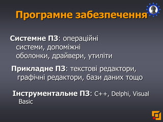 Програмне забезпечення
Системне ПЗ: операційні
системи, допоміжні
оболонки, драйвери, утиліти
Прикладне ПЗ: текстові редактори,
графічні редактори, бази даних тощо
Інструментальне ПЗ: С++, Delphi, Visual
Basic
 