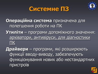 Системне ПЗ
Операційна система призначена для
полегшення роботи на ПК
Утиліти – програми допоміжного значення:
архіватори, антивіруси, для діагностики
ПК
Драйвери – програми, які розширюють
функції вводу-виводу, забезпечують
функціонування нових або нестандартних
пристроїв
 