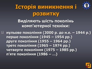 Історія виникнення і
розвитку
Виділяють шість поколінь
комп'ютерної техніки:
 нульове покоління (3000 р. до н.е. – 1944 р.)
перше покоління (1945 – 1954 рр.)
друге покоління (1955 – 1964 рр.)
третє покоління (1965 – 1974 рр.)
четверте покоління (1975 – 1985 рр.)
п’яте покоління (1986 – …)
 