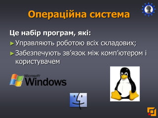 Операційна система
Це набір програм, які:
►Управляють роботою всіх складових;
►Забезпечують зв’язок між комп’ютером і
користувачем
 