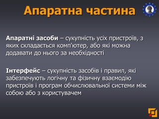 Апаратні засоби – сукупність усіх пристроїв, з
яких складається комп'ютер, або які можна
додавати до нього за необхідності
Інтерфейс – сукупність засобів і правил, які
забезпечують логічну та фізичну взаємодію
пристроїв і програм обчислювальної системи між
собою або з користувачем
Апаратна частина
 