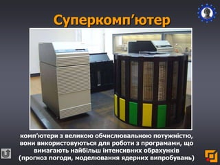 Суперкомп’ютер
комп’ютери з великою обчислювальною потужністю,
вони використовуються для роботи з програмами, що
вимагають найбільш інтенсивних обрахунків
(прогноз погоди, моделювання ядерних випробувань)
 