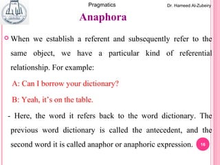 16
 When we establish a referent and subsequently refer to the
same object, we have a particular kind of referential
relationship. For example:
A: Can I borrow your dictionary?
B: Yeah, it’s on the table.
- Here, the word it refers back to the word dictionary. The
previous word dictionary is called the antecedent, and the
second word it is called anaphor or anaphoric expression.
Anaphora
Dr. Hameed Al-ZubeiryPragmatics
 