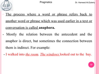 17
- The process where a word or phrase refers back to
another word or phrase which was used earlier in a text or
conversation is called anaphora.
- Mostly the relation between the antecedent and the
anaphor is direct, but sometimes the connection between
them is indirect. For example:
- I walked into the room. The windows looked out to the bay.
Dr. Hameed Al-ZubeiryPragmatics
 